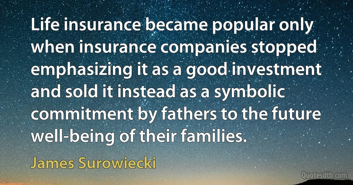 Life insurance became popular only when insurance companies stopped emphasizing it as a good investment and sold it instead as a symbolic commitment by fathers to the future well-being of their families. (James Surowiecki)