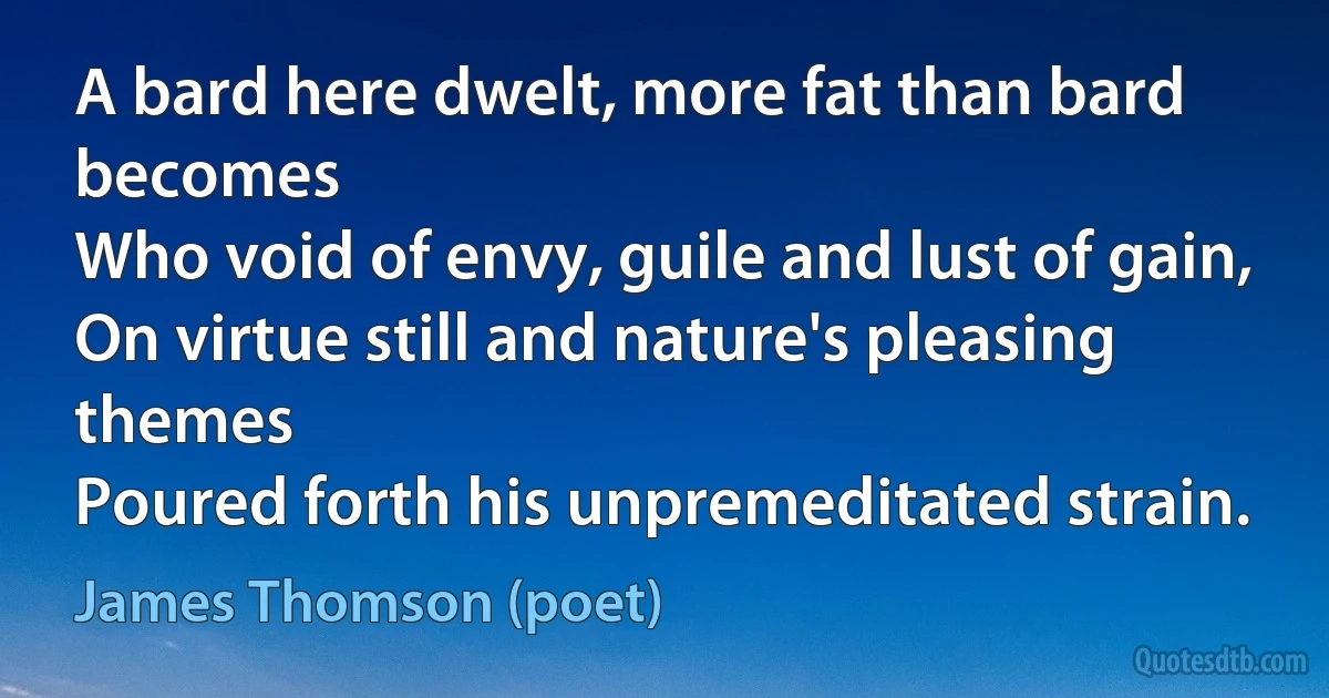 A bard here dwelt, more fat than bard becomes
Who void of envy, guile and lust of gain,
On virtue still and nature's pleasing themes
Poured forth his unpremeditated strain. (James Thomson (poet))