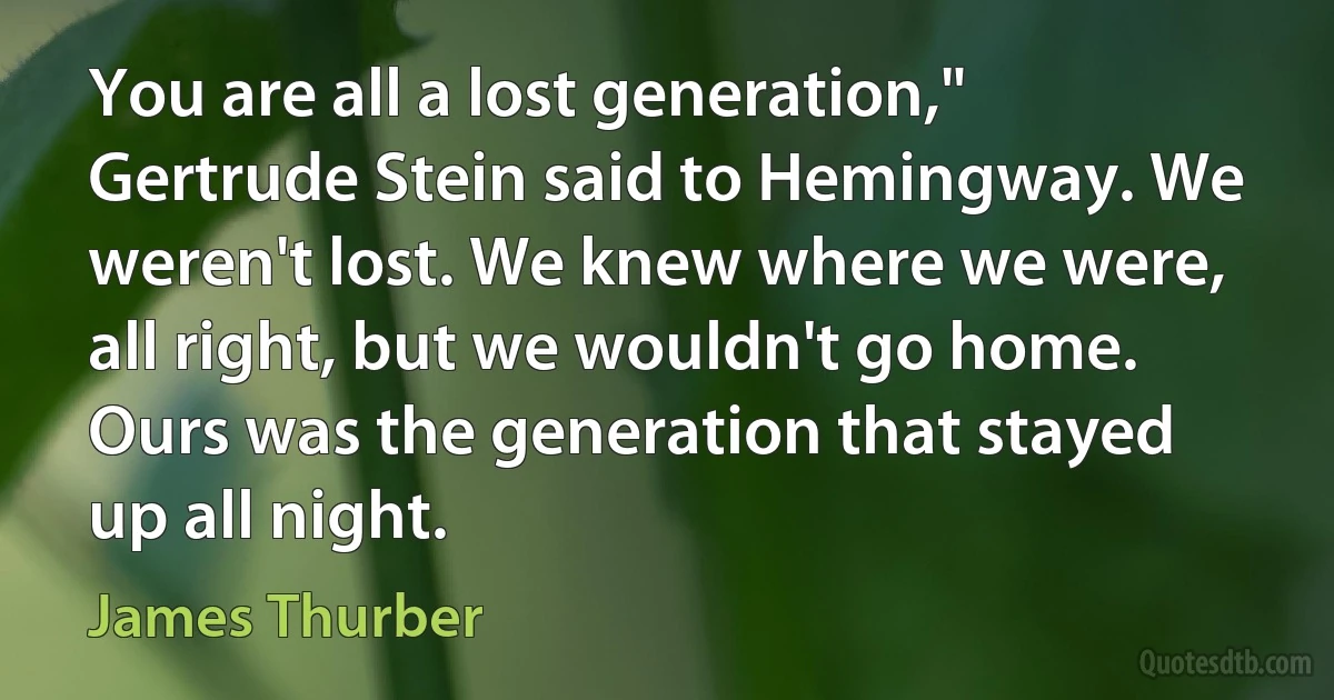 You are all a lost generation," Gertrude Stein said to Hemingway. We weren't lost. We knew where we were, all right, but we wouldn't go home. Ours was the generation that stayed up all night. (James Thurber)