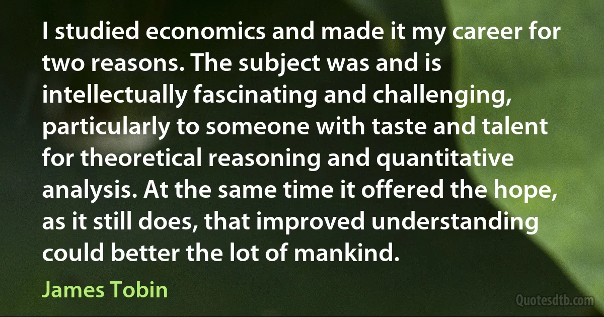 I studied economics and made it my career for two reasons. The subject was and is intellectually fascinating and challenging, particularly to someone with taste and talent for theoretical reasoning and quantitative analysis. At the same time it offered the hope, as it still does, that improved understanding could better the lot of mankind. (James Tobin)