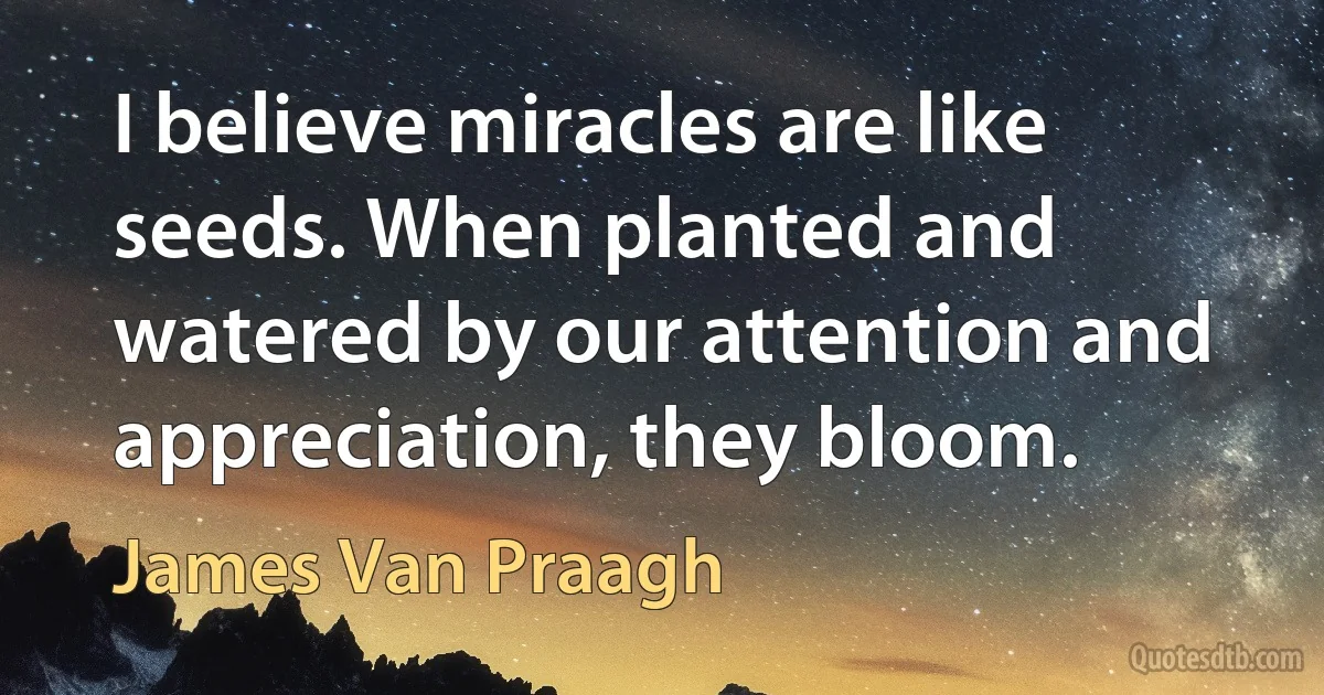 I believe miracles are like seeds. When planted and watered by our attention and appreciation, they bloom. (James Van Praagh)