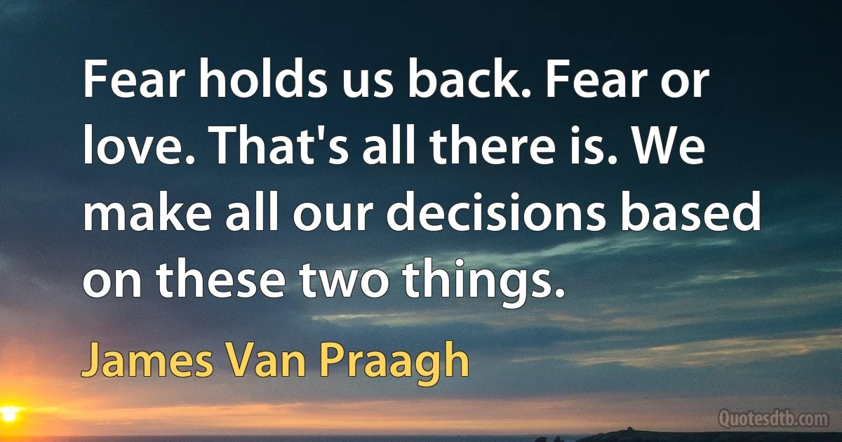 Fear holds us back. Fear or love. That's all there is. We make all our decisions based on these two things. (James Van Praagh)