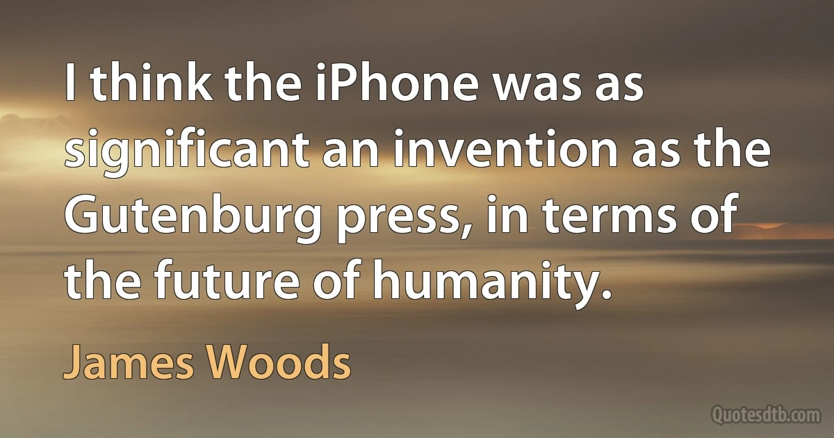 I think the iPhone was as significant an invention as the Gutenburg press, in terms of the future of humanity. (James Woods)