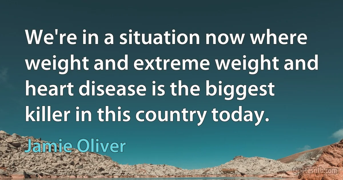 We're in a situation now where weight and extreme weight and heart disease is the biggest killer in this country today. (Jamie Oliver)