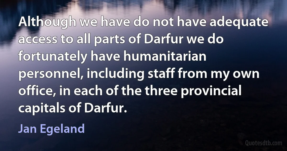 Although we have do not have adequate access to all parts of Darfur we do fortunately have humanitarian personnel, including staff from my own office, in each of the three provincial capitals of Darfur. (Jan Egeland)