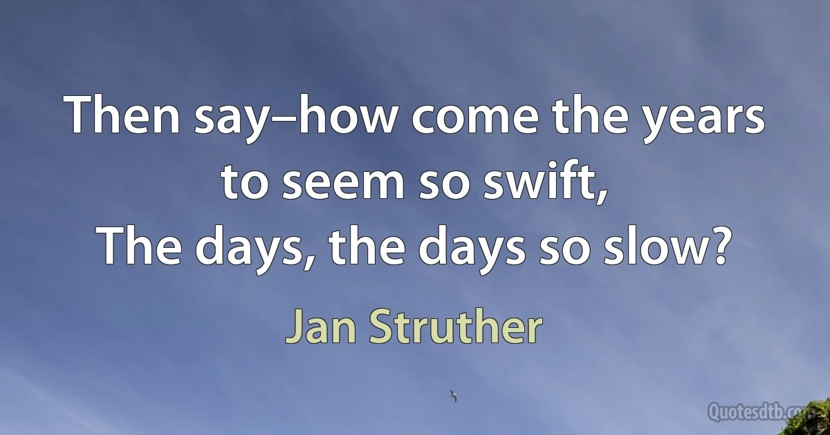 Then say–how come the years to seem so swift,
The days, the days so slow? (Jan Struther)