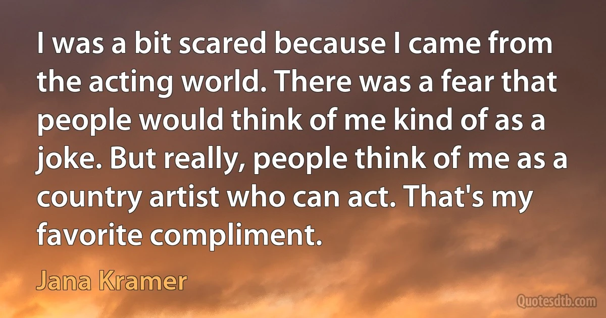 I was a bit scared because I came from the acting world. There was a fear that people would think of me kind of as a joke. But really, people think of me as a country artist who can act. That's my favorite compliment. (Jana Kramer)