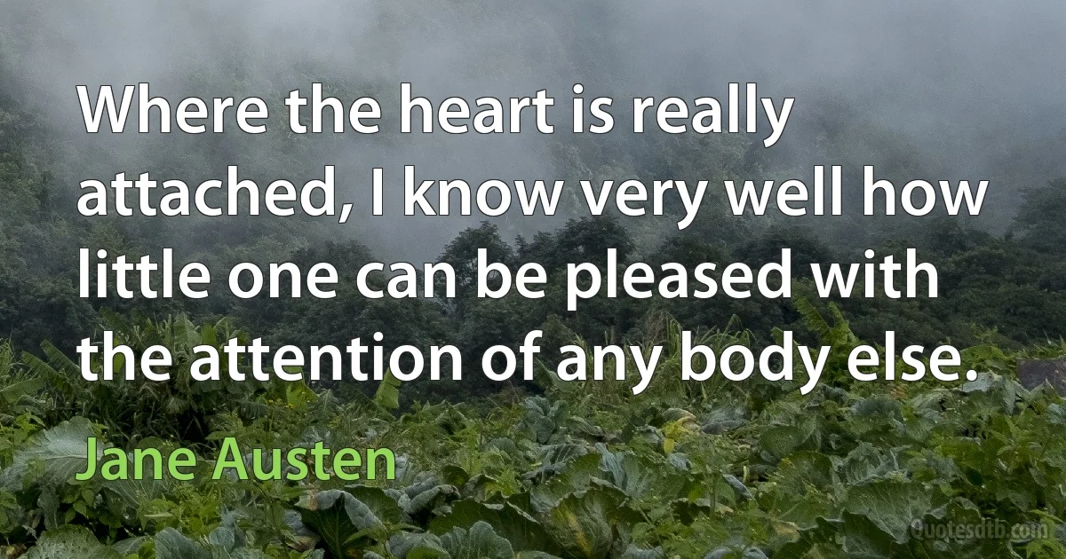 Where the heart is really attached, I know very well how little one can be pleased with the attention of any body else. (Jane Austen)