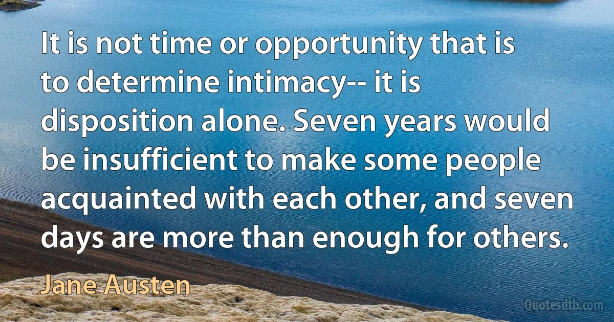 It is not time or opportunity that is to determine intimacy-- it is disposition alone. Seven years would be insufficient to make some people acquainted with each other, and seven days are more than enough for others. (Jane Austen)