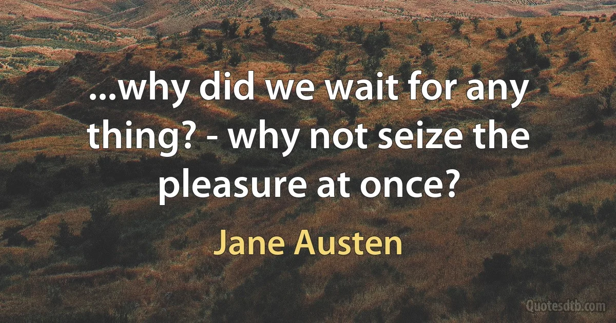 ...why did we wait for any thing? - why not seize the pleasure at once? (Jane Austen)