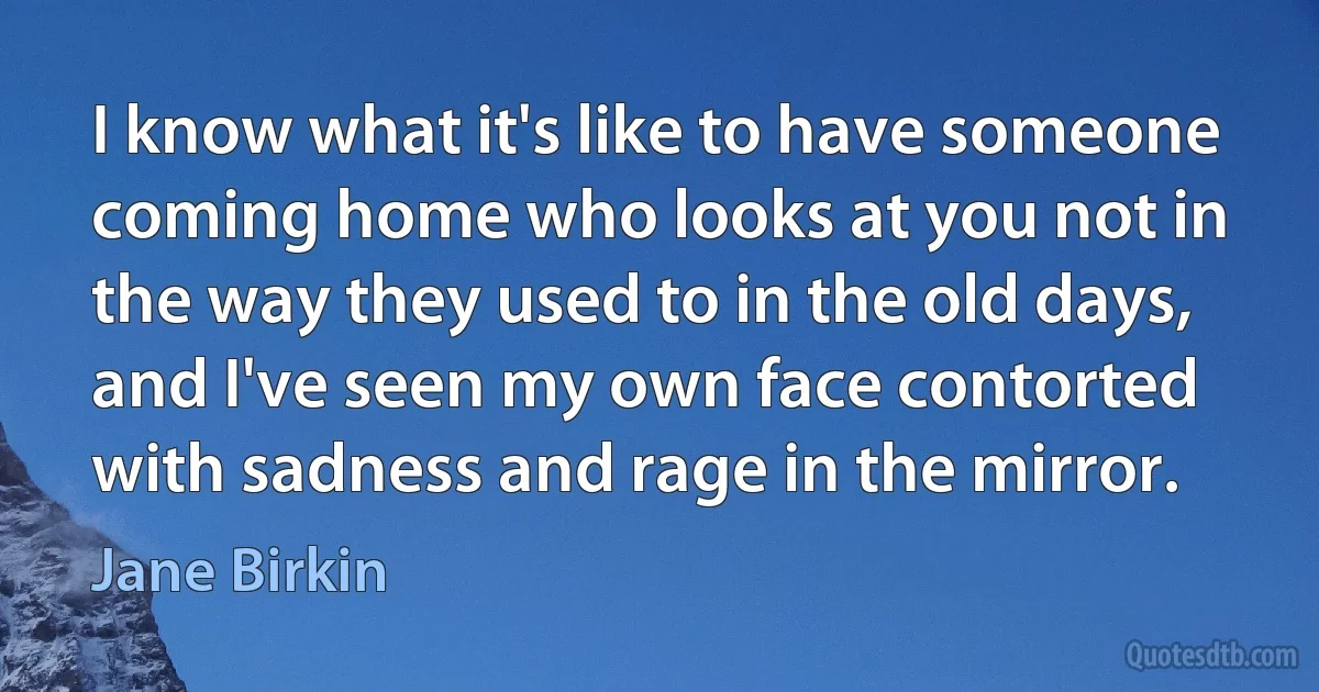 I know what it's like to have someone coming home who looks at you not in the way they used to in the old days, and I've seen my own face contorted with sadness and rage in the mirror. (Jane Birkin)