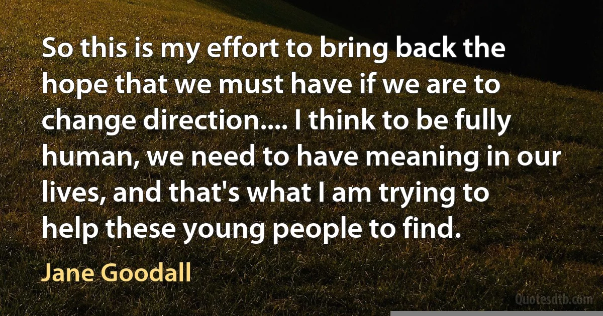 So this is my effort to bring back the hope that we must have if we are to change direction.... I think to be fully human, we need to have meaning in our lives, and that's what I am trying to help these young people to find. (Jane Goodall)