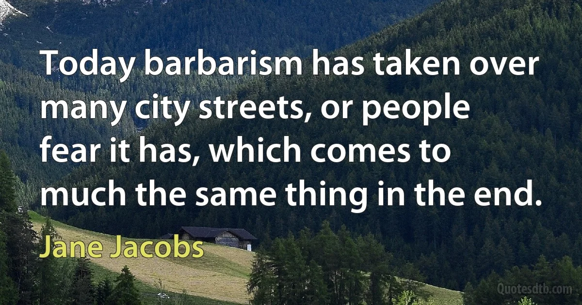 Today barbarism has taken over many city streets, or people fear it has, which comes to much the same thing in the end. (Jane Jacobs)