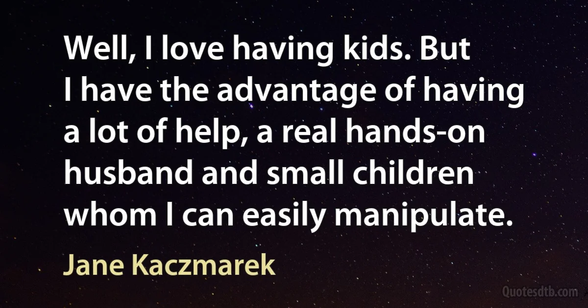 Well, I love having kids. But I have the advantage of having a lot of help, a real hands-on husband and small children whom I can easily manipulate. (Jane Kaczmarek)