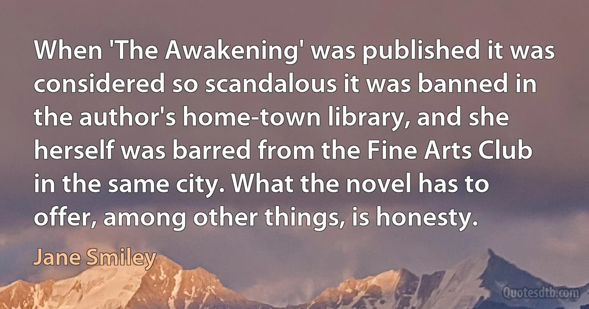 When 'The Awakening' was published it was considered so scandalous it was banned in the author's home-town library, and she herself was barred from the Fine Arts Club in the same city. What the novel has to offer, among other things, is honesty. (Jane Smiley)