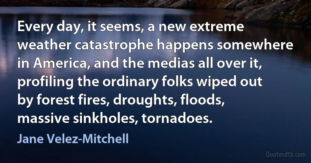 Every day, it seems, a new extreme weather catastrophe happens somewhere in America, and the medias all over it, profiling the ordinary folks wiped out by forest fires, droughts, floods, massive sinkholes, tornadoes. (Jane Velez-Mitchell)