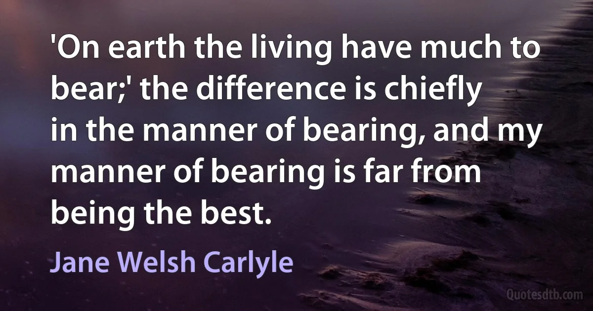 'On earth the living have much to bear;' the difference is chiefly in the manner of bearing, and my manner of bearing is far from being the best. (Jane Welsh Carlyle)