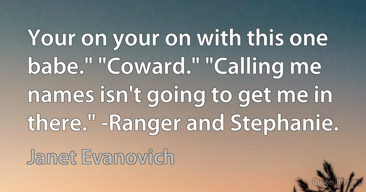 Your on your on with this one babe." "Coward." "Calling me names isn't going to get me in there." -Ranger and Stephanie. (Janet Evanovich)