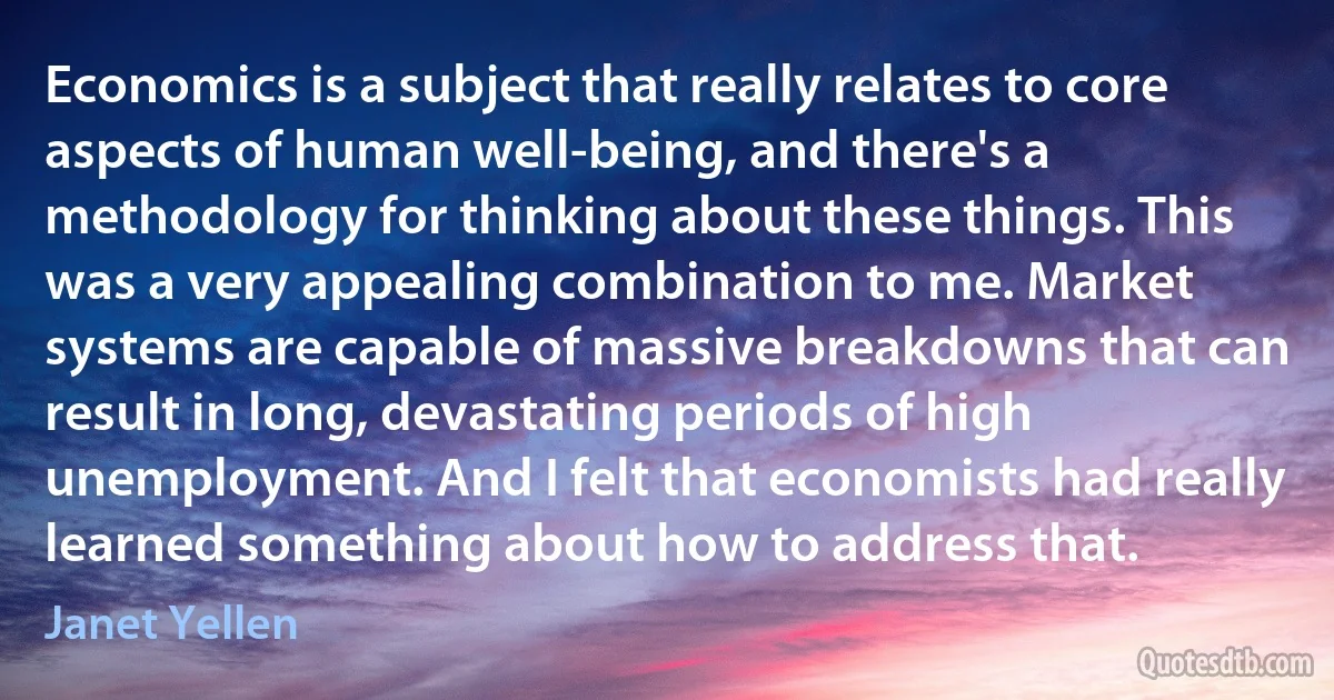 Economics is a subject that really relates to core aspects of human well-being, and there's a methodology for thinking about these things. This was a very appealing combination to me. Market systems are capable of massive breakdowns that can result in long, devastating periods of high unemployment. And I felt that economists had really learned something about how to address that. (Janet Yellen)