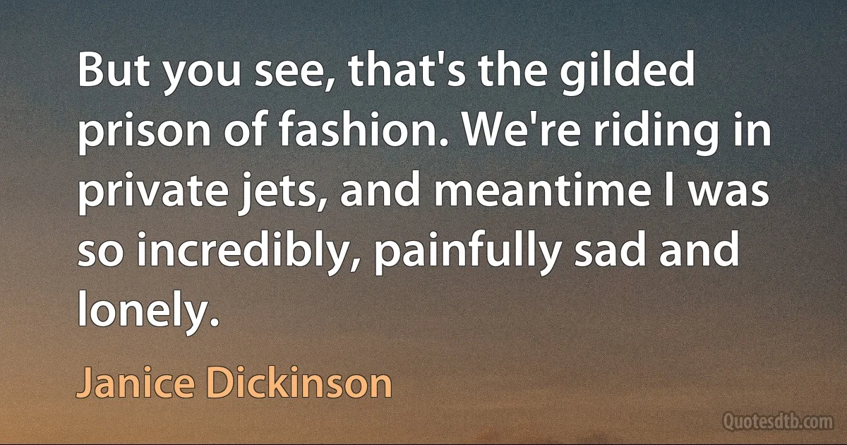 But you see, that's the gilded prison of fashion. We're riding in private jets, and meantime I was so incredibly, painfully sad and lonely. (Janice Dickinson)