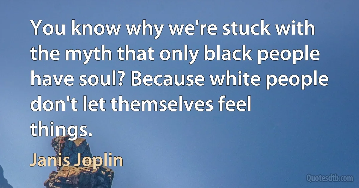 You know why we're stuck with the myth that only black people have soul? Because white people don't let themselves feel things. (Janis Joplin)