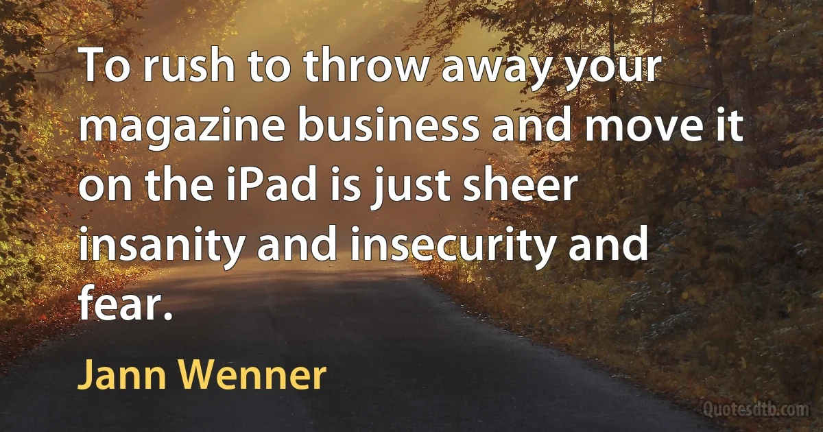 To rush to throw away your magazine business and move it on the iPad is just sheer insanity and insecurity and fear. (Jann Wenner)