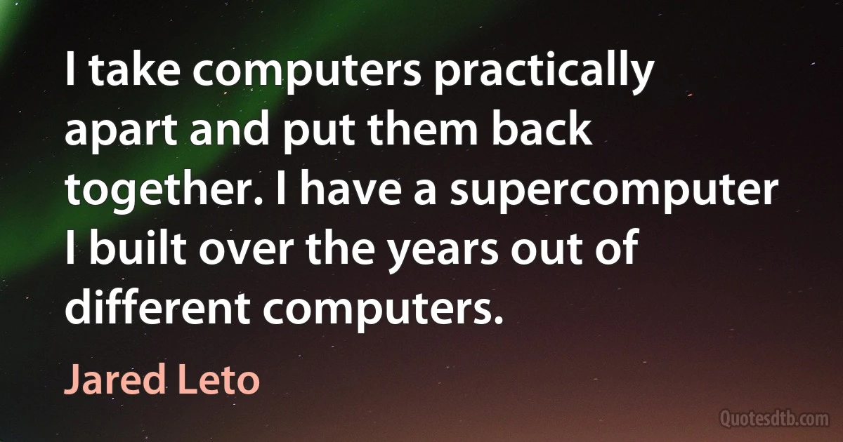 I take computers practically apart and put them back together. I have a supercomputer I built over the years out of different computers. (Jared Leto)