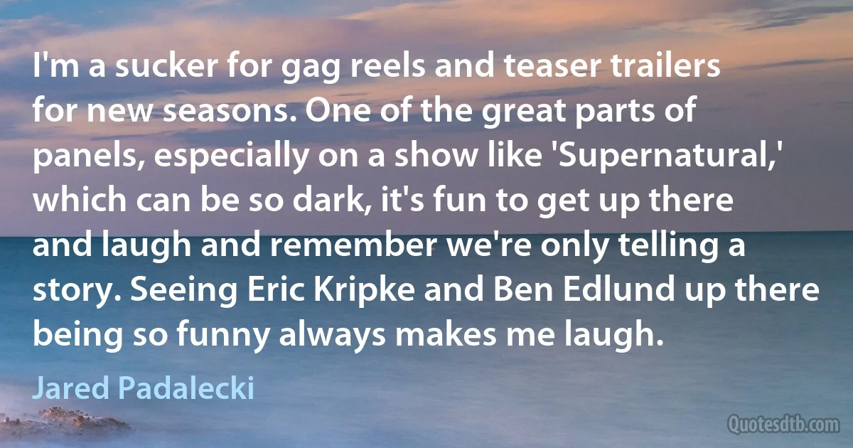 I'm a sucker for gag reels and teaser trailers for new seasons. One of the great parts of panels, especially on a show like 'Supernatural,' which can be so dark, it's fun to get up there and laugh and remember we're only telling a story. Seeing Eric Kripke and Ben Edlund up there being so funny always makes me laugh. (Jared Padalecki)