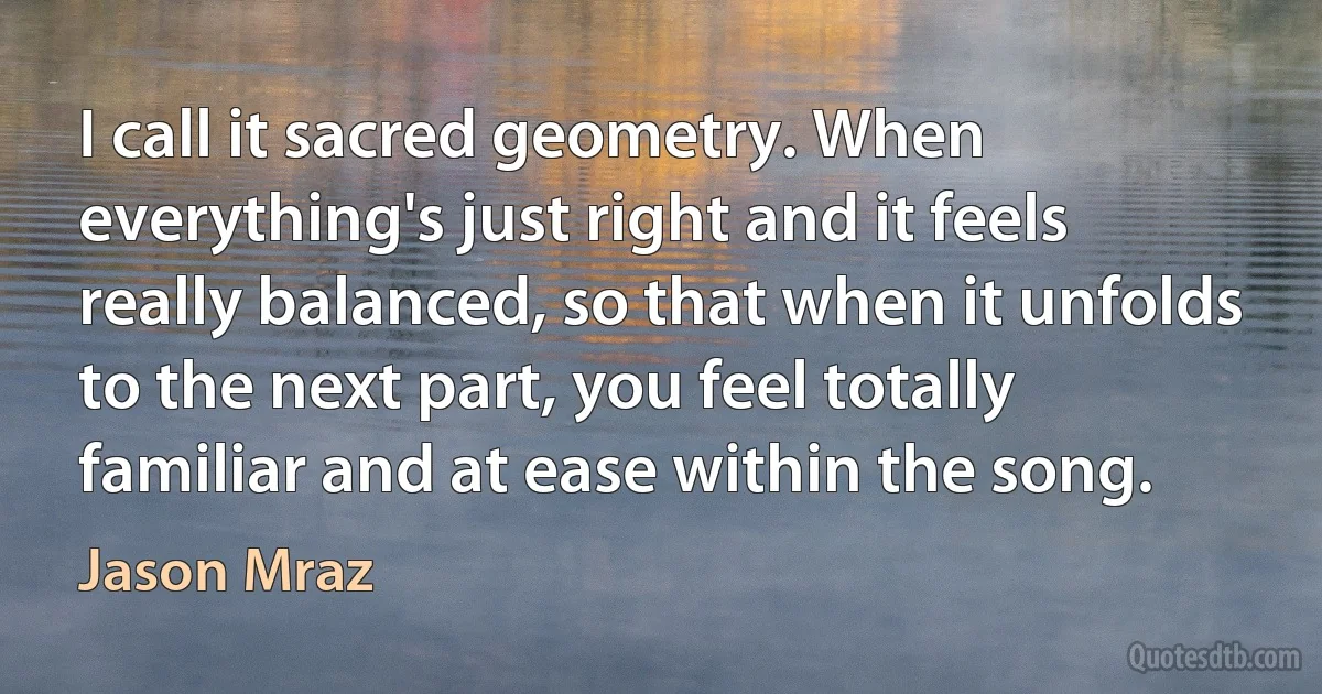 I call it sacred geometry. When everything's just right and it feels really balanced, so that when it unfolds to the next part, you feel totally familiar and at ease within the song. (Jason Mraz)