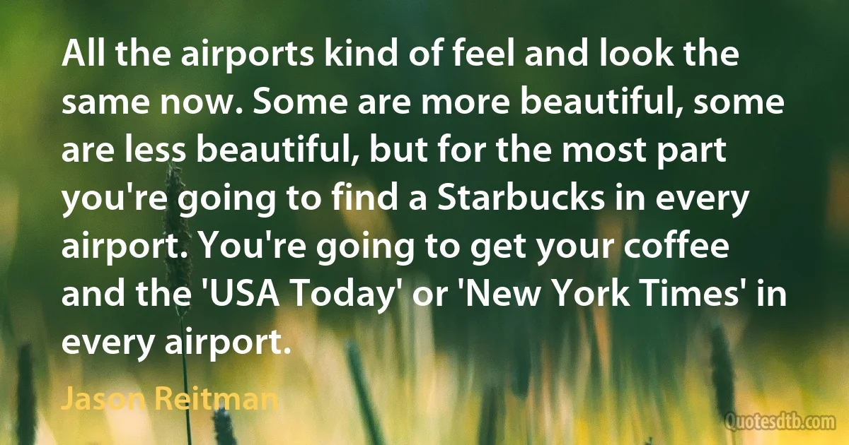 All the airports kind of feel and look the same now. Some are more beautiful, some are less beautiful, but for the most part you're going to find a Starbucks in every airport. You're going to get your coffee and the 'USA Today' or 'New York Times' in every airport. (Jason Reitman)