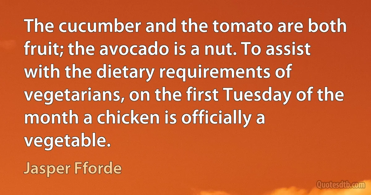 The cucumber and the tomato are both fruit; the avocado is a nut. To assist with the dietary requirements of vegetarians, on the first Tuesday of the month a chicken is officially a vegetable. (Jasper Fforde)