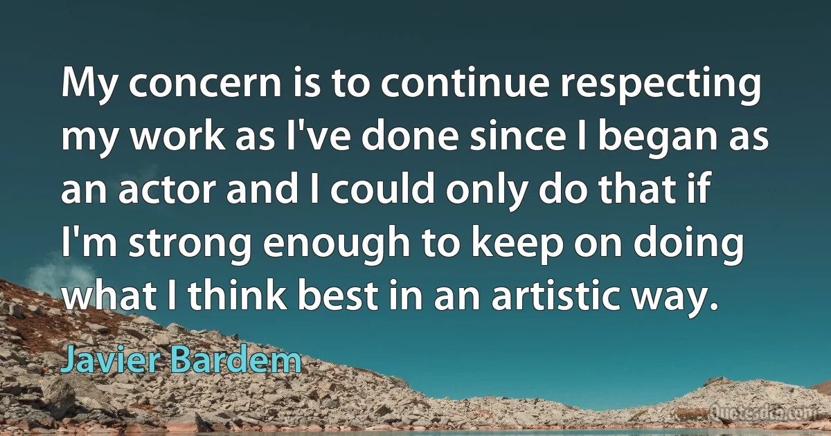 My concern is to continue respecting my work as I've done since I began as an actor and I could only do that if I'm strong enough to keep on doing what I think best in an artistic way. (Javier Bardem)