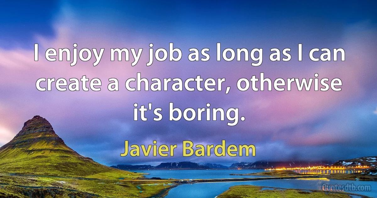 I enjoy my job as long as I can create a character, otherwise it's boring. (Javier Bardem)