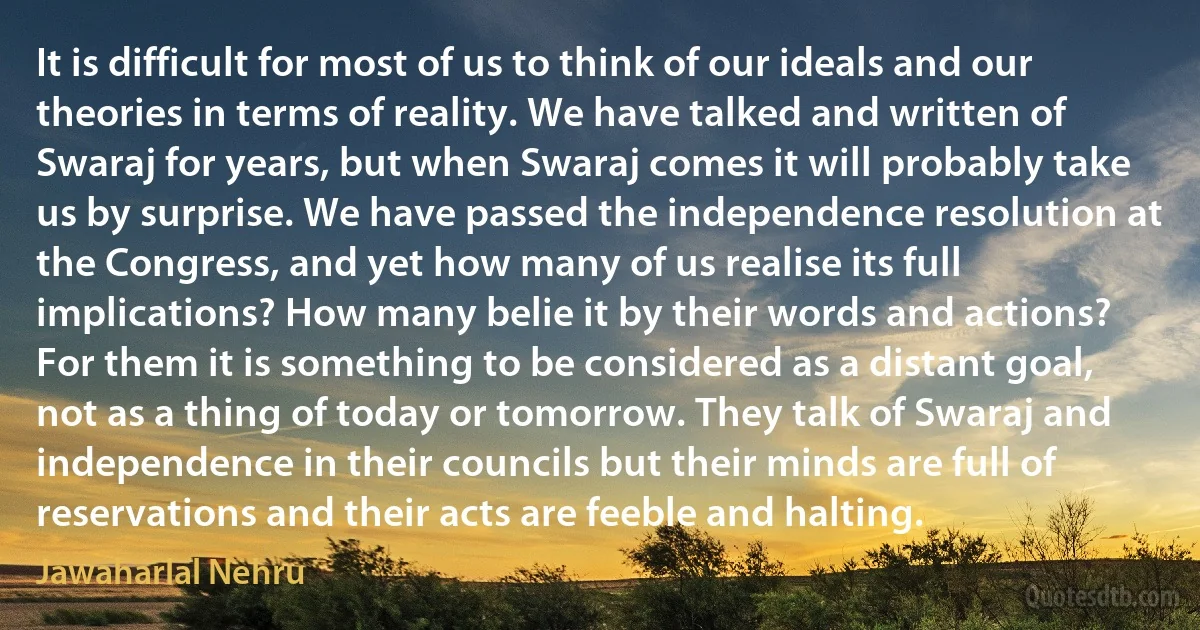 It is difficult for most of us to think of our ideals and our theories in terms of reality. We have talked and written of Swaraj for years, but when Swaraj comes it will probably take us by surprise. We have passed the independence resolution at the Congress, and yet how many of us realise its full implications? How many belie it by their words and actions? For them it is something to be considered as a distant goal, not as a thing of today or tomorrow. They talk of Swaraj and independence in their councils but their minds are full of reservations and their acts are feeble and halting. (Jawaharlal Nehru)