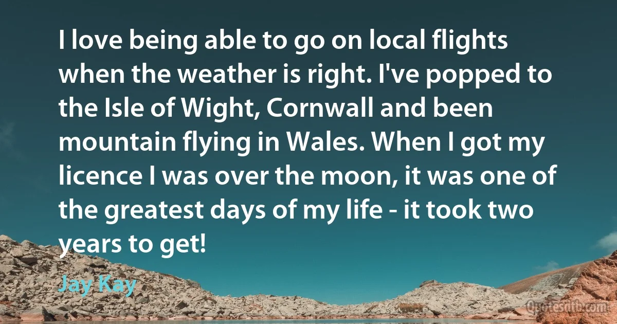 I love being able to go on local flights when the weather is right. I've popped to the Isle of Wight, Cornwall and been mountain flying in Wales. When I got my licence I was over the moon, it was one of the greatest days of my life - it took two years to get! (Jay Kay)