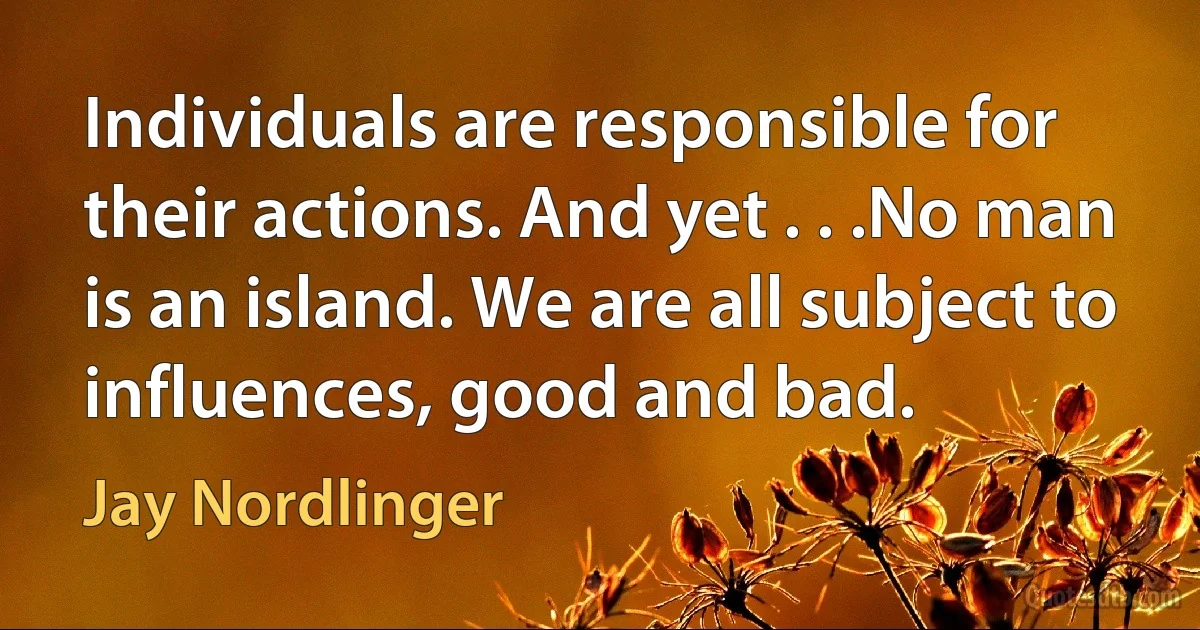 Individuals are responsible for their actions. And yet . . .No man is an island. We are all subject to influences, good and bad. (Jay Nordlinger)