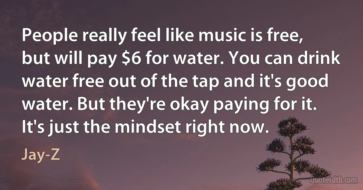 People really feel like music is free, but will pay $6 for water. You can drink water free out of the tap and it's good water. But they're okay paying for it. It's just the mindset right now. (Jay-Z)