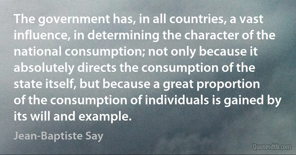 The government has, in all countries, a vast influence, in determining the character of the national consumption; not only because it absolutely directs the consumption of the state itself, but because a great proportion of the consumption of individuals is gained by its will and example. (Jean-Baptiste Say)