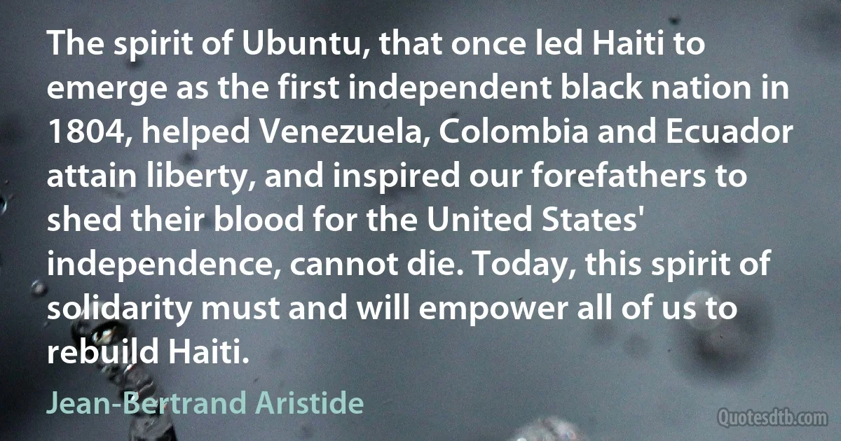 The spirit of Ubuntu, that once led Haiti to emerge as the first independent black nation in 1804, helped Venezuela, Colombia and Ecuador attain liberty, and inspired our forefathers to shed their blood for the United States' independence, cannot die. Today, this spirit of solidarity must and will empower all of us to rebuild Haiti. (Jean-Bertrand Aristide)