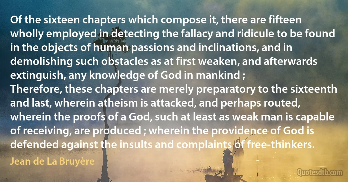 Of the sixteen chapters which compose it, there are fifteen wholly employed in detecting the fallacy and ridicule to be found in the objects of human passions and inclinations, and in demolishing such obstacles as at first weaken, and afterwards extinguish, any knowledge of God in mankind ;
Therefore, these chapters are merely preparatory to the sixteenth and last, wherein atheism is attacked, and perhaps routed, wherein the proofs of a God, such at least as weak man is capable of receiving, are produced ; wherein the providence of God is defended against the insults and complaints of free-thinkers. (Jean de La Bruyère)