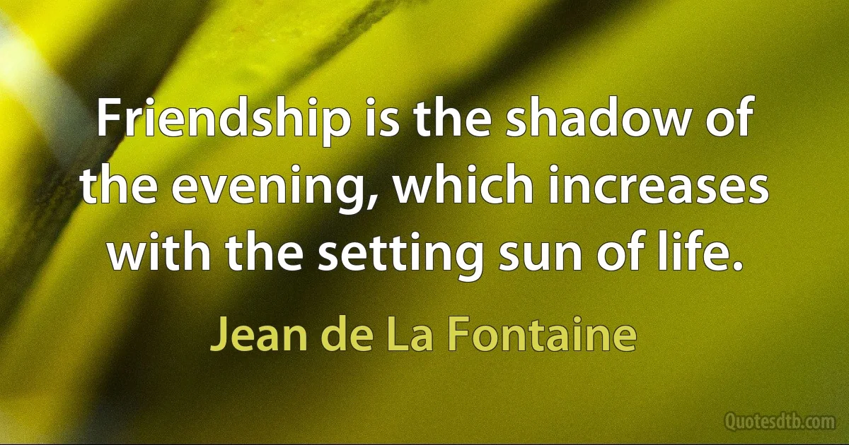 Friendship is the shadow of the evening, which increases with the setting sun of life. (Jean de La Fontaine)