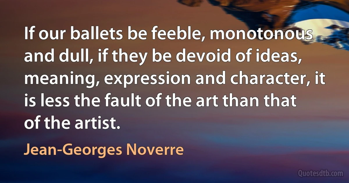 If our ballets be feeble, monotonous and dull, if they be devoid of ideas, meaning, expression and character, it is less the fault of the art than that of the artist. (Jean-Georges Noverre)