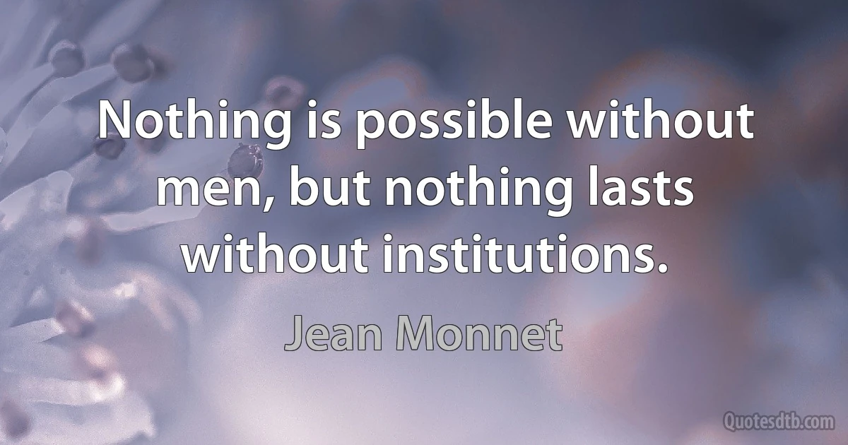 Nothing is possible without men, but nothing lasts without institutions. (Jean Monnet)