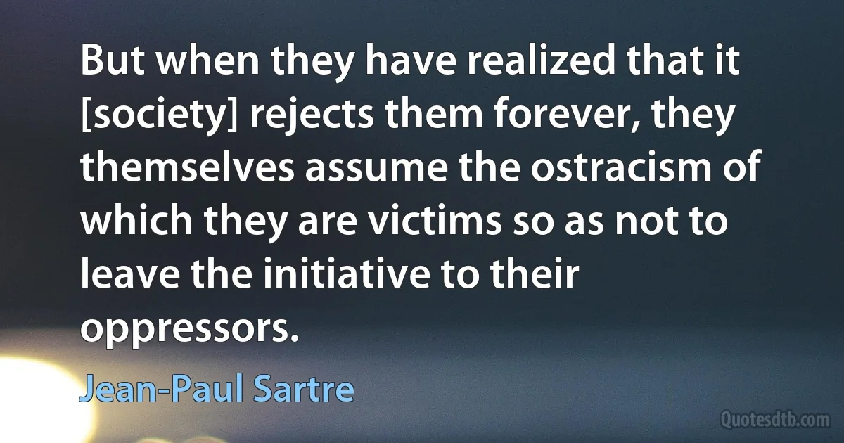 But when they have realized that it [society] rejects them forever, they themselves assume the ostracism of which they are victims so as not to leave the initiative to their oppressors. (Jean-Paul Sartre)