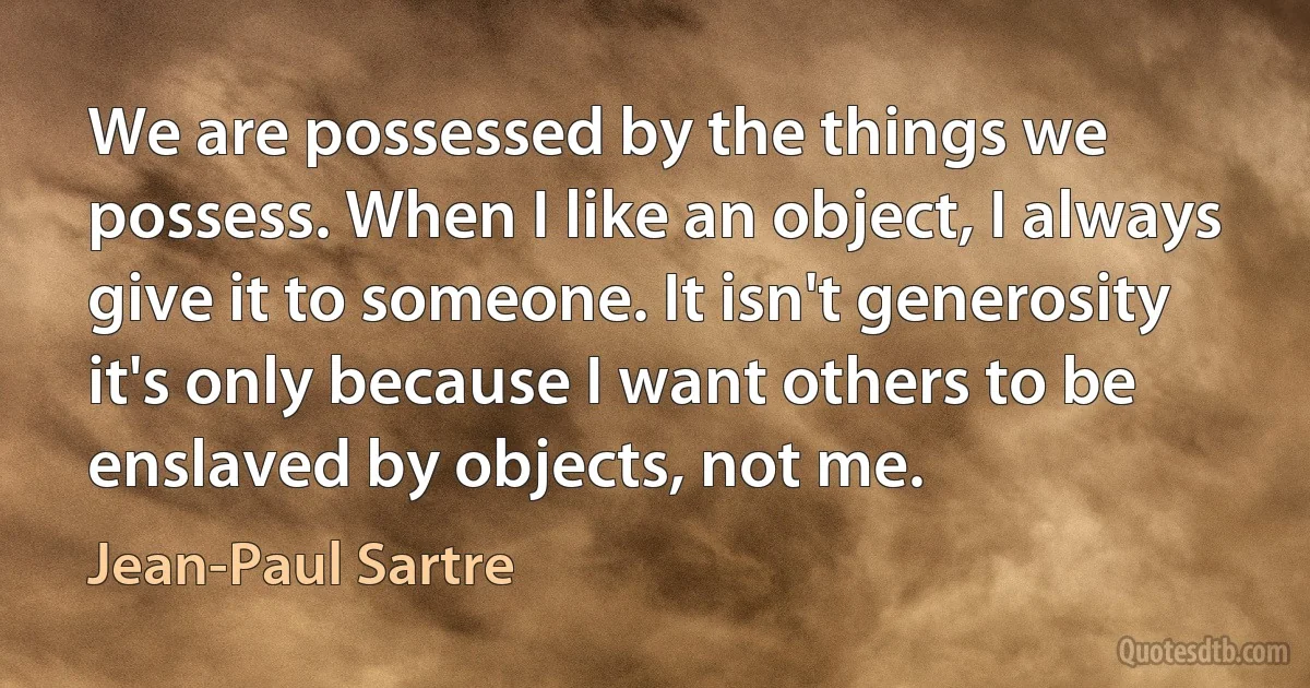 We are possessed by the things we possess. When I like an object, I always give it to someone. It isn't generosity it's only because I want others to be enslaved by objects, not me. (Jean-Paul Sartre)