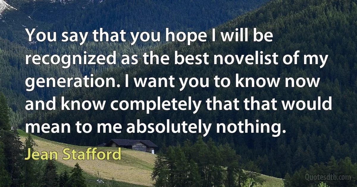 You say that you hope I will be recognized as the best novelist of my generation. I want you to know now and know completely that that would mean to me absolutely nothing. (Jean Stafford)