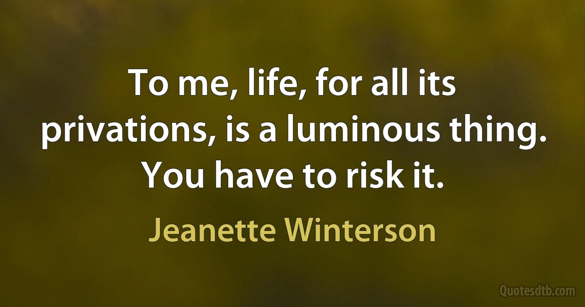 To me, life, for all its privations, is a luminous thing. You have to risk it. (Jeanette Winterson)