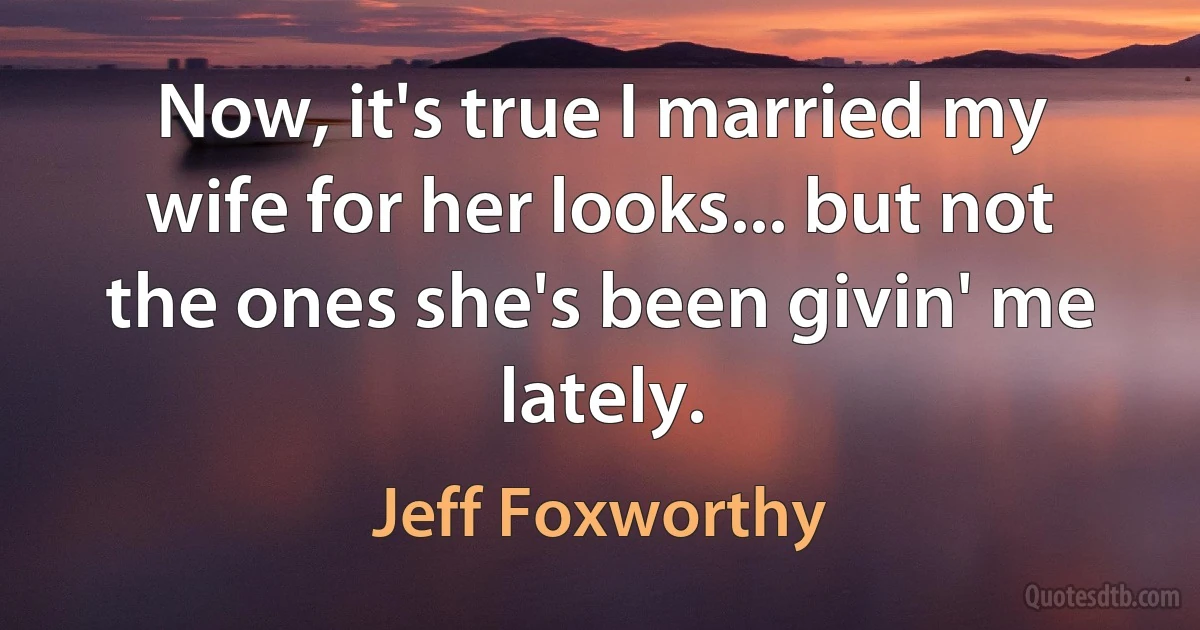 Now, it's true I married my wife for her looks... but not the ones she's been givin' me lately. (Jeff Foxworthy)