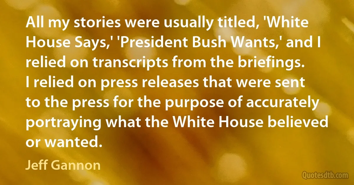 All my stories were usually titled, 'White House Says,' 'President Bush Wants,' and I relied on transcripts from the briefings. I relied on press releases that were sent to the press for the purpose of accurately portraying what the White House believed or wanted. (Jeff Gannon)