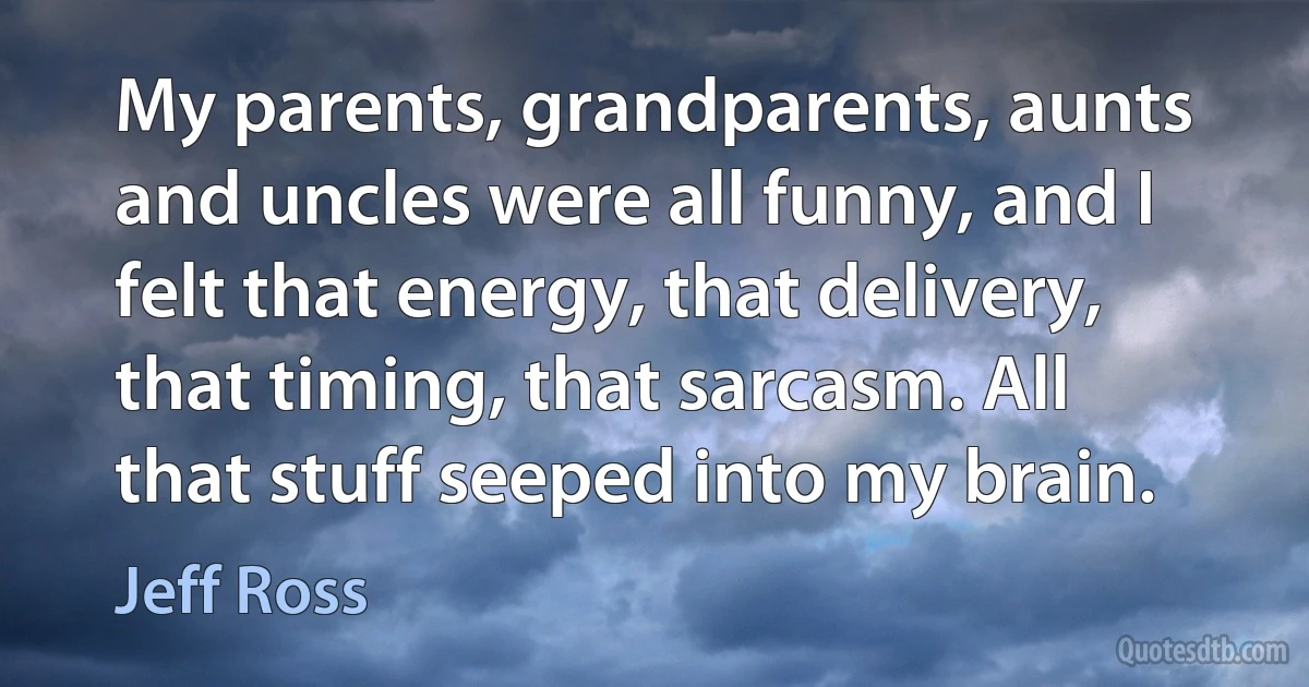 My parents, grandparents, aunts and uncles were all funny, and I felt that energy, that delivery, that timing, that sarcasm. All that stuff seeped into my brain. (Jeff Ross)